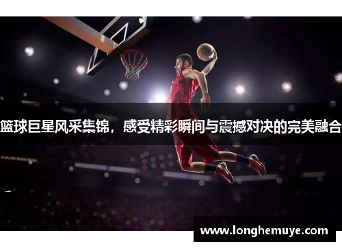 篮球巨星风采集锦，感受精彩瞬间与震撼对决的完美融合