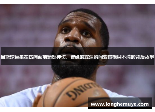 当篮球巨星在伤病面前黯然神伤，曾经的辉煌瞬间变得模糊不清的背后故事
