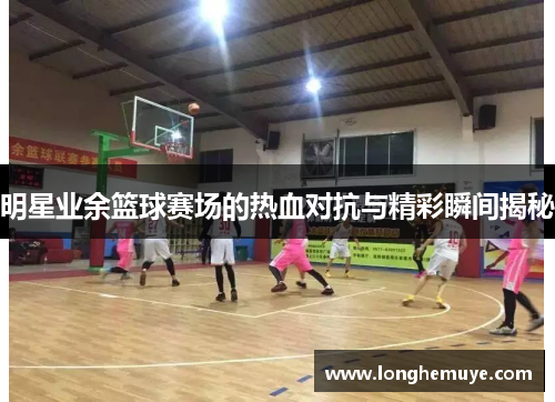 明星业余篮球赛场的热血对抗与精彩瞬间揭秘