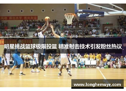 明星挑战篮球极限投篮 精准射击技术引发粉丝热议