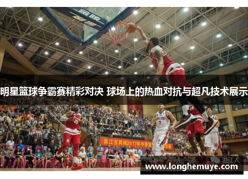 明星篮球争霸赛精彩对决 球场上的热血对抗与超凡技术展示