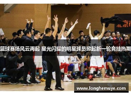 篮球赛场风云再起 星光闪耀的明星球员掀起新一轮竞技热潮