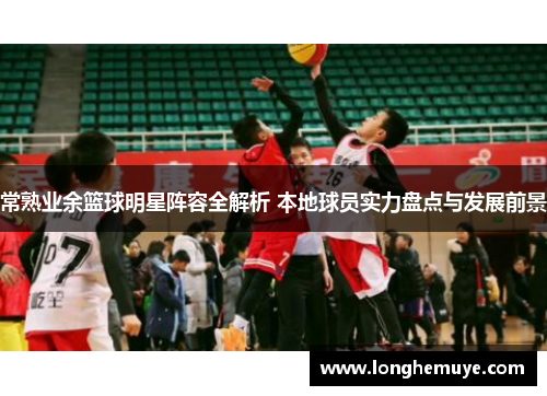 常熟业余篮球明星阵容全解析 本地球员实力盘点与发展前景